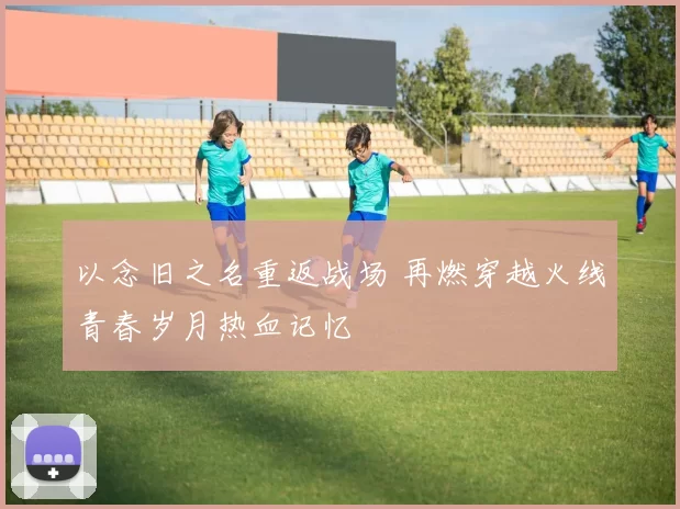 以念旧之名重返战场 再燃穿越火线青春岁月热血记忆