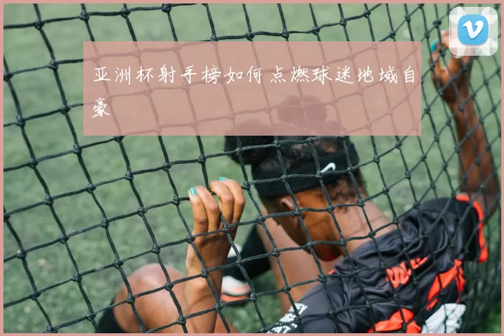 亚洲杯射手榜如何点燃球迷地域自豪