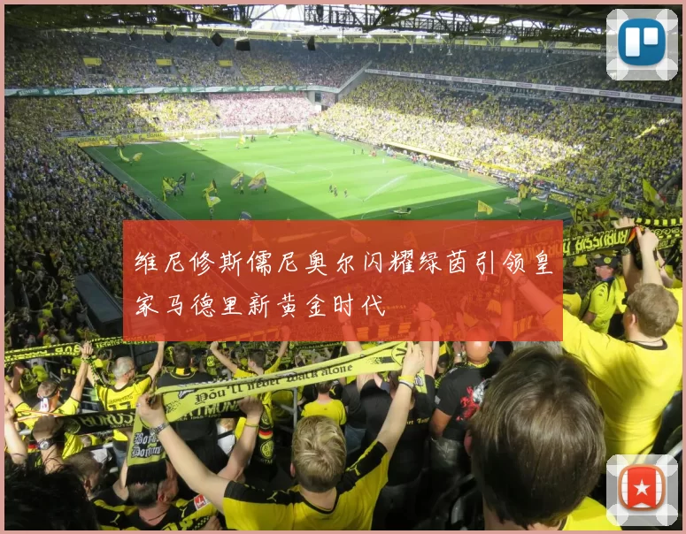 维尼修斯儒尼奥尔闪耀绿茵引领皇家马德里新黄金时代