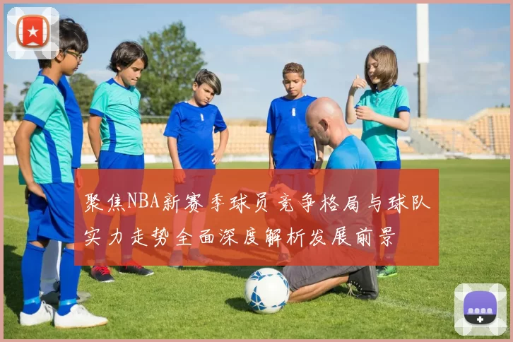 聚焦NBA新赛季球员竞争格局与球队实力走势全面深度解析发展前景