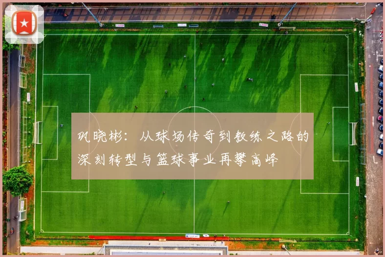 巩晓彬：从球场传奇到教练之路的深刻转型与篮球事业再攀高峰