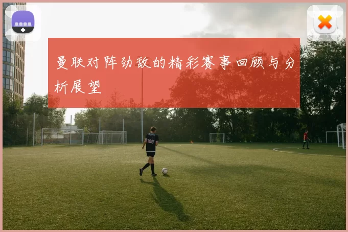 曼联对阵劲敌的精彩赛事回顾与分析展望