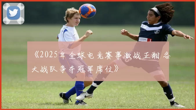 《2025年全球电竞赛事激战正酣 各大战队争夺冠军席位》