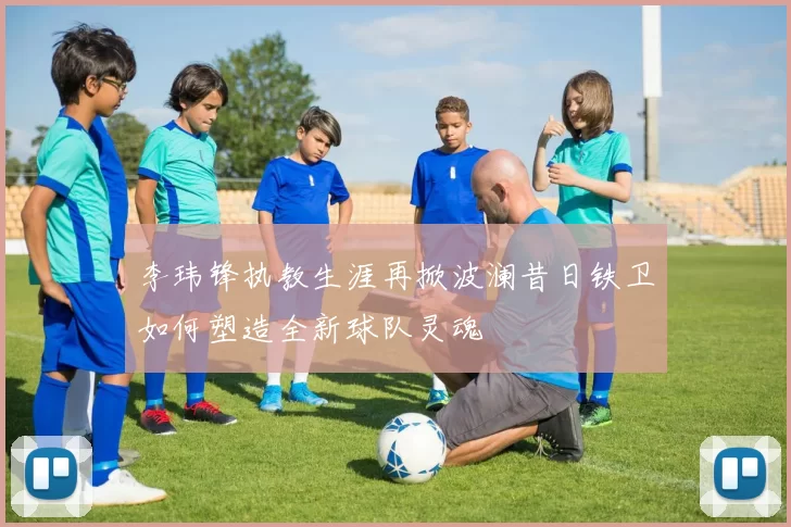 李玮锋执教生涯再掀波澜昔日铁卫如何塑造全新球队灵魂