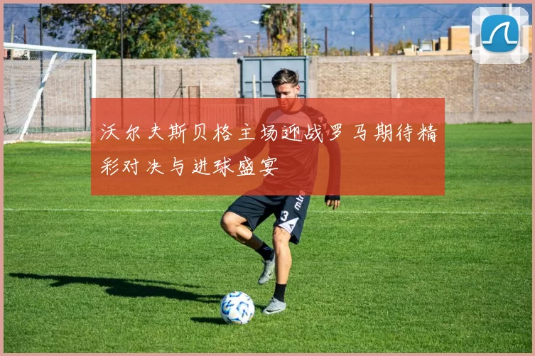 沃尔夫斯贝格主场迎战罗马期待精彩对决与进球盛宴