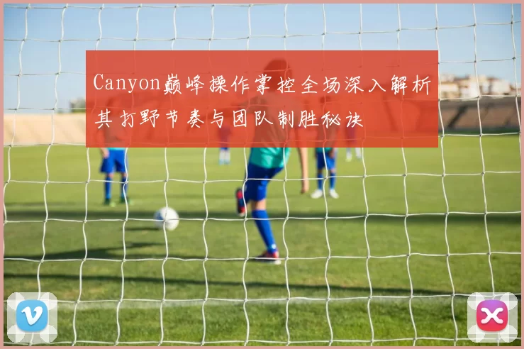 Canyon巅峰操作掌控全场深入解析其打野节奏与团队制胜秘诀