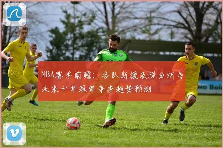 NBA赛季前瞻：各队新援表现分析与未来十年冠军争夺趋势预测