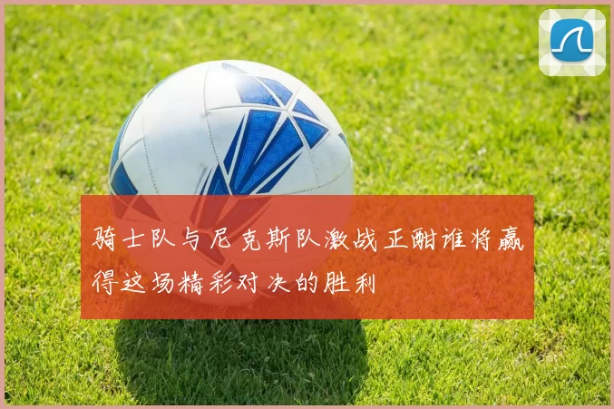 骑士队与尼克斯队激战正酣谁将赢得这场精彩对决的胜利