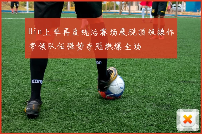 Bin上单再度统治赛场展现顶级操作带领队伍强势夺冠燃爆全场