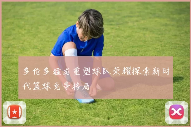 多伦多猛龙重塑球队荣耀探索新时代篮球竞争格局