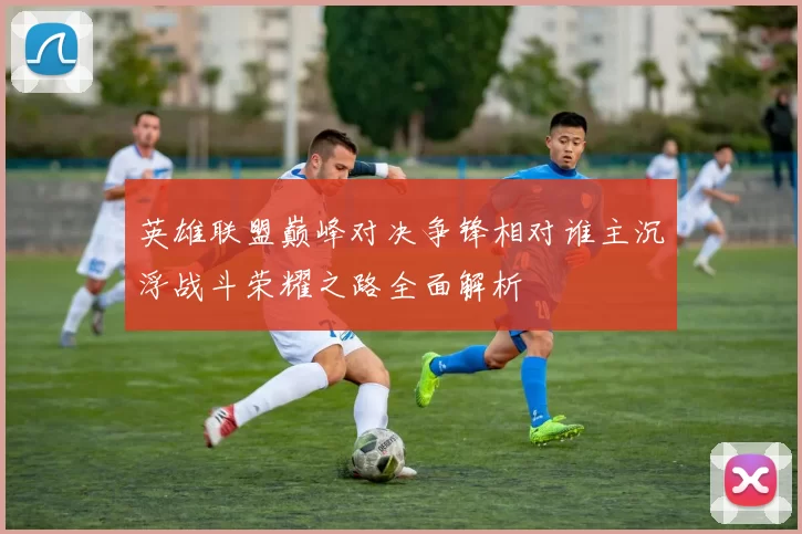 英雄联盟巅峰对决争锋相对谁主沉浮战斗荣耀之路全面解析