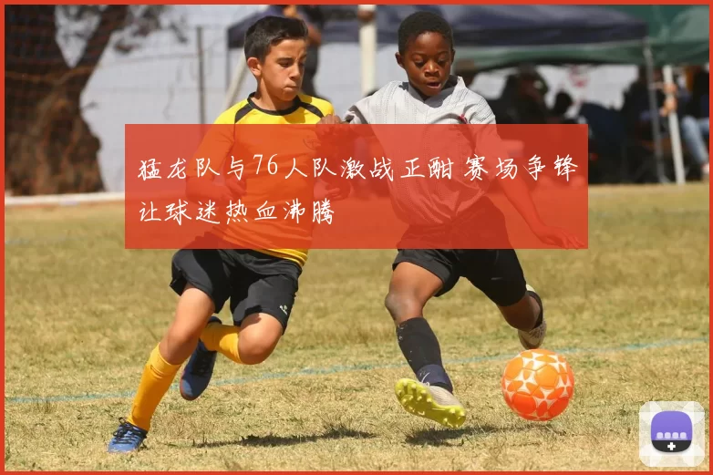 猛龙队与76人队激战正酣 赛场争锋让球迷热血沸腾