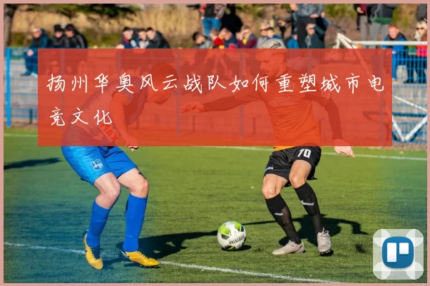 扬州华奥风云战队如何重塑城市电竞文化