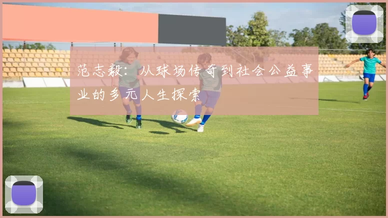 范志毅：从球场传奇到社会公益事业的多元人生探索