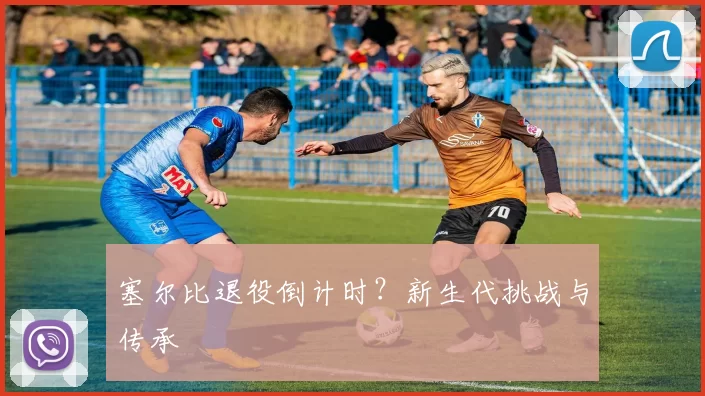 塞尔比退役倒计时？新生代挑战与传承