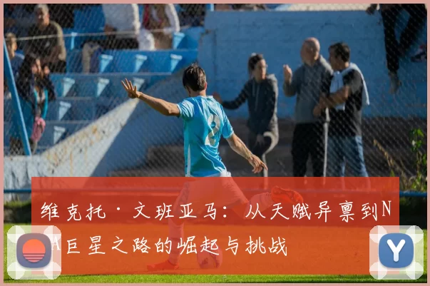 维克托·文班亚马：从天赋异禀到NBA巨星之路的崛起与挑战