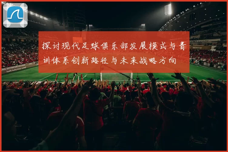 探讨现代足球俱乐部发展模式与青训体系创新路径与未来战略方向