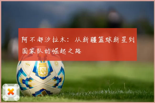 阿不都沙拉木：从新疆篮球新星到国家队的崛起之路